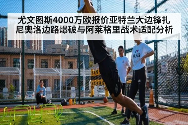 尤文图斯4000万欧报价亚特兰大边锋扎尼奥洛边路爆破与阿莱格里战术适配分析