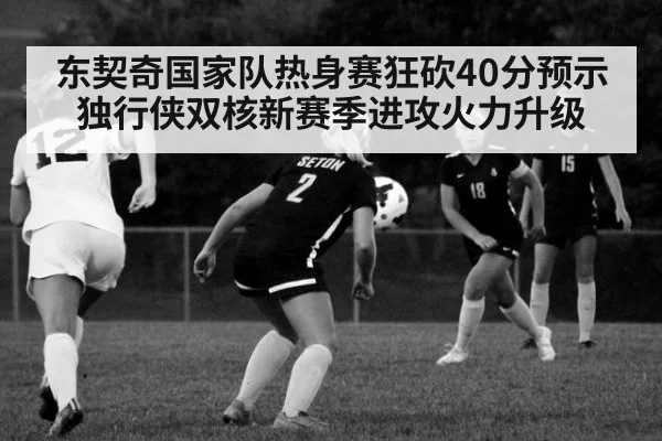 东契奇国家队热身赛狂砍40分预示独行侠双核新赛季进攻火力升级